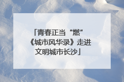 青春正当“燃” 《城市风华录》走进文明城市长沙