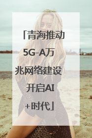 青海推动5G-A万兆网络建设 开启AI+时代