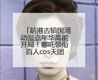 靖港古镇国潮动漫嘉年华高能开局！哪吒领衔百人cos天团等你闯天关、赢豪礼！