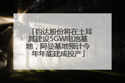 钧达股份将在土耳其建设5GW电池基地，阿曼基地预计今年年底建成投产