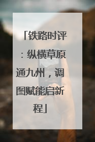 铁路时评：纵横草原通九州，调图赋能启新程
