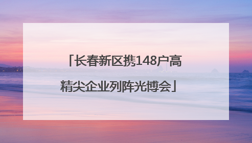 长春新区携148户高精尖企业列阵光博会