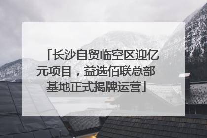 长沙自贸临空区迎亿元项目，益选佰联总部基地正式揭牌运营