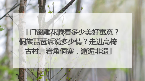 门窗雕花藏着多少美好寓意？侗族琵琶诉说多少情？走进高椅古村、岩角侗寨，邂逅非遗