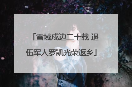 雪域戍边二十载 退伍军人罗凯光荣返乡