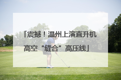 震撼！温州上演直升机高空“缝合”高压线
