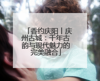 香约庆阳丨庆州古城：千年古韵与现代魅力的完美融合