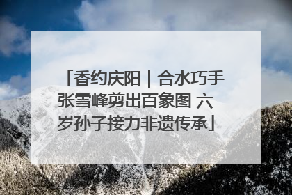 香约庆阳｜合水巧手张雪峰剪出百象图 六岁孙子接力非遗传承