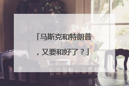 马斯克和特朗普，又要和好了？