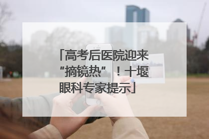 高考后医院迎来“摘镜热”！十堰眼科专家提示