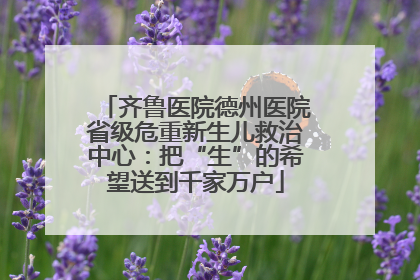齐鲁医院德州医院省级危重新生儿救治中心：把“生”的希望送到千家万户