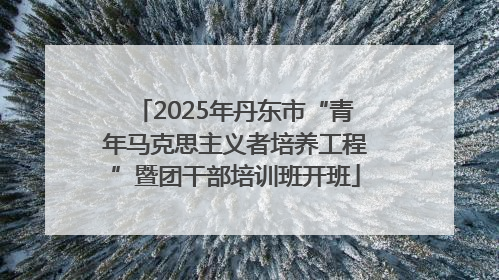 2025年丹东市“青年马克思主义者培养工程”暨团干部培训班开班
