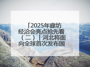 2025年廊坊经洽会亮点抢先看（二）丨河北将面向全球首次发布国际化招商地图