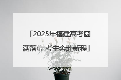 2025年福建高考圆满落幕 考生奔赴新程