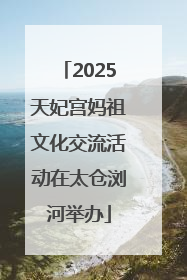 2025天妃宫妈祖文化交流活动在太仓浏河举办