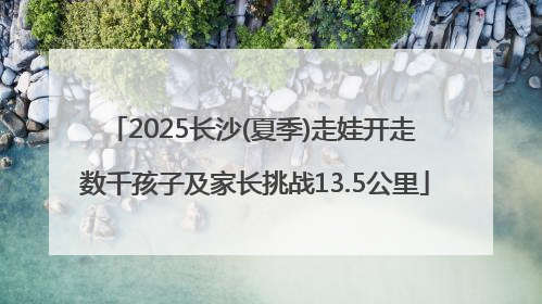 2025长沙(夏季)走娃开走 数千孩子及家长挑战13.5公里