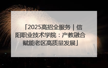 2025高招全服务｜信阳职业技术学院：产教融合赋能老区高质量发展