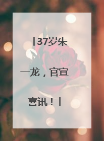 37岁朱一龙，官宣喜讯！