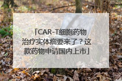 CAR-T细胞药物治疗实体瘤要来了？这款药物申请国内上市